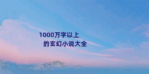 1000万字以上的玄幻小说大全