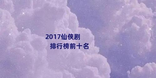 2017仙侠剧排行榜前十名