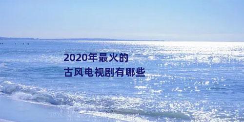 2020年最火的古风电视剧有哪些