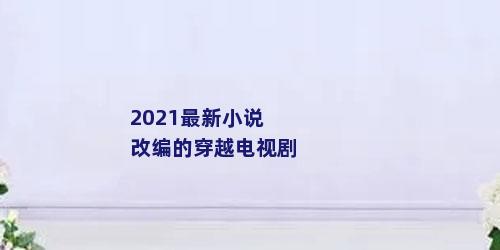 2021最新小说改编的穿越电视剧