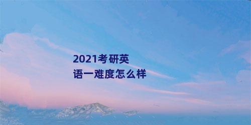 2021考研英语一难度怎么样