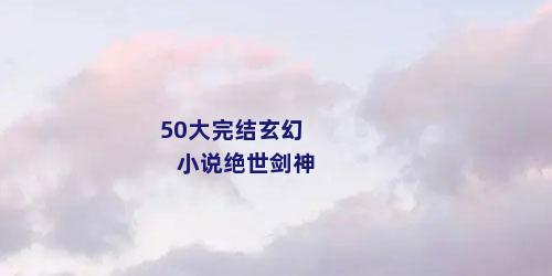 50大完结玄幻小说绝世剑神