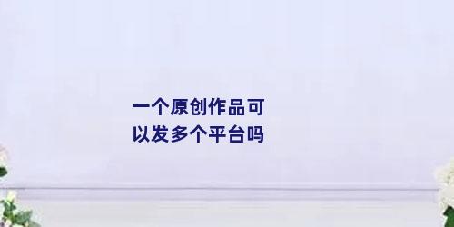 一个原创作品可以发多个平台吗