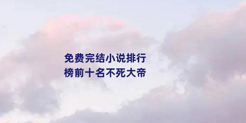 免费完结小说排行榜前十名不死大帝