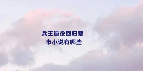 兵王退役回归都市小说有哪些