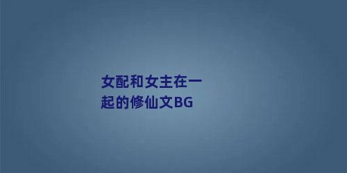 女配和女主在一起的修仙文BG