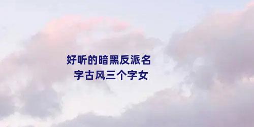 好听的暗黑反派名字古风三个字女