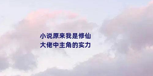 小说原来我是修仙大佬中主角的实力