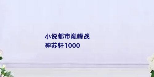 小说都市巅峰战神苏轩1000