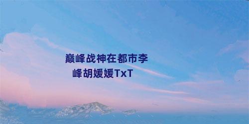 巅峰战神在都市李峰胡媛媛TxT