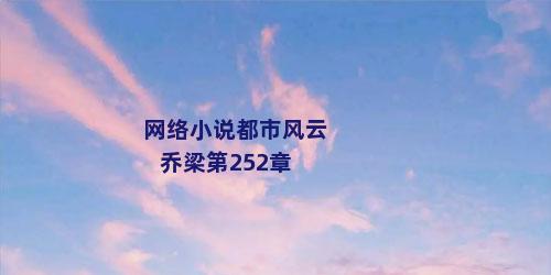 网络小说都市风云乔梁第252章