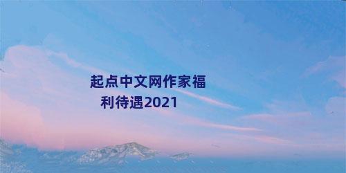 起点中文网作家福利待遇2021