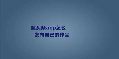 趣头条app怎么发布自己的作品