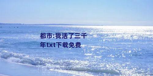 都市:我活了三千年txt下载免费