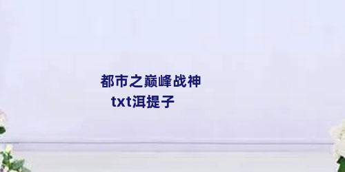 都市之巅峰战神txt洱提子