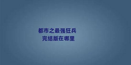 都市之最强狂兵完结版在哪里