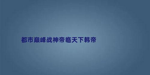 都市巅峰战神帝临天下韩帝