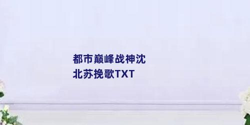 都市巅峰战神沈北苏挽歌TXT