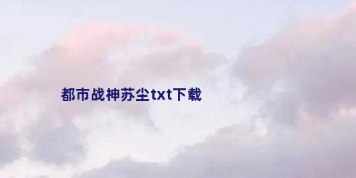 都市战神苏尘txt下载