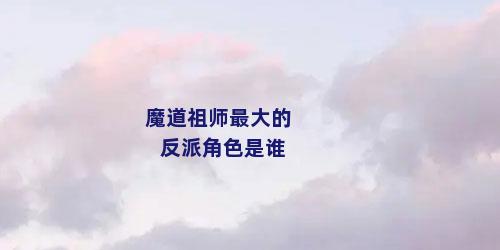 魔道祖师最大的反派角色是谁